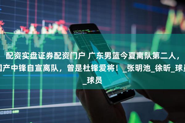 配资实盘证券配资门户 广东男篮今夏离队第二人，国产中锋自宣离队，曾是杜锋爱将！_张明池_徐昕_球员