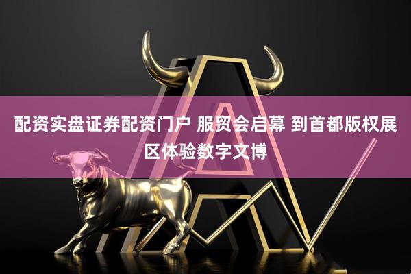 配资实盘证券配资门户 服贸会启幕 到首都版权展区体验数字文博