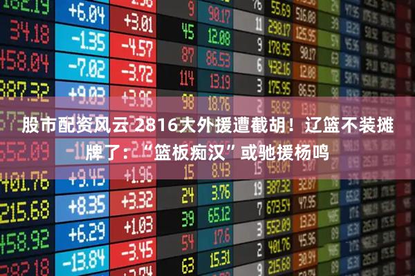 股市配资风云 2816大外援遭截胡！辽篮不装摊牌了：“篮板痴汉”或驰援杨鸣