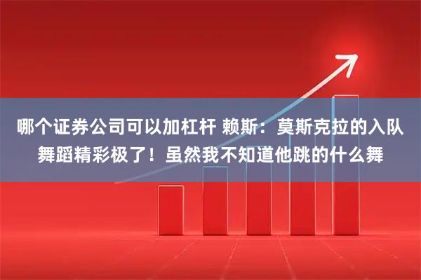 哪个证券公司可以加杠杆 赖斯：莫斯克拉的入队舞蹈精彩极了！虽然我不知道他跳的什么舞
