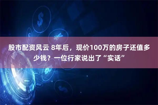 股市配资风云 8年后，现价100万的房子还值多少钱？一位行家说出了“实话”