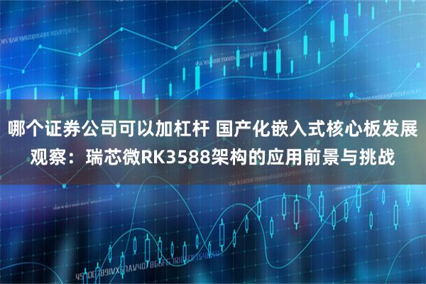 哪个证券公司可以加杠杆 国产化嵌入式核心板发展观察：瑞芯微RK3588架构的应用前景与挑战