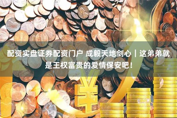 配资实盘证券配资门户 成毅天地剑心｜这弟弟就是王权富贵的爱情保安吧！