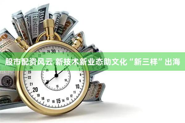 股市配资风云 新技术新业态助文化“新三样”出海