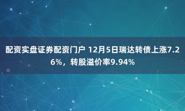 配资实盘证券配资门户 12月5日瑞达转债上涨7.26%，转股溢价率9.94%
