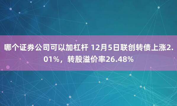 哪个证券公司可以加杠杆 12月5日联创转债上涨2.01%，转股溢价率26.48%