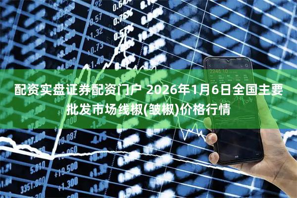 配资实盘证券配资门户 2026年1月6日全国主要批发市场线椒(皱椒)价格行情