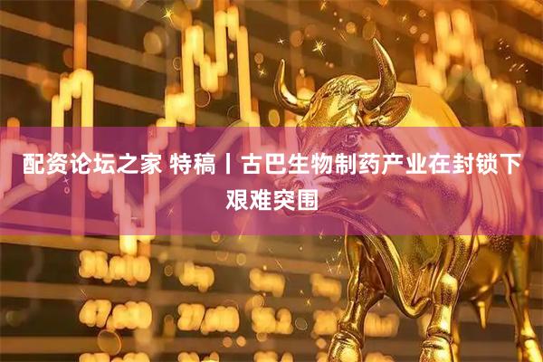 配资论坛之家 特稿丨古巴生物制药产业在封锁下艰难突围