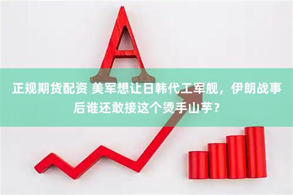 正规期货配资 美军想让日韩代工军舰，伊朗战事后谁还敢接这个烫手山芋？
