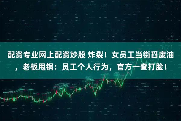 配资专业网上配资炒股 炸裂！女员工当街舀废油，老板甩锅：员工个人行为，官方一查打脸！